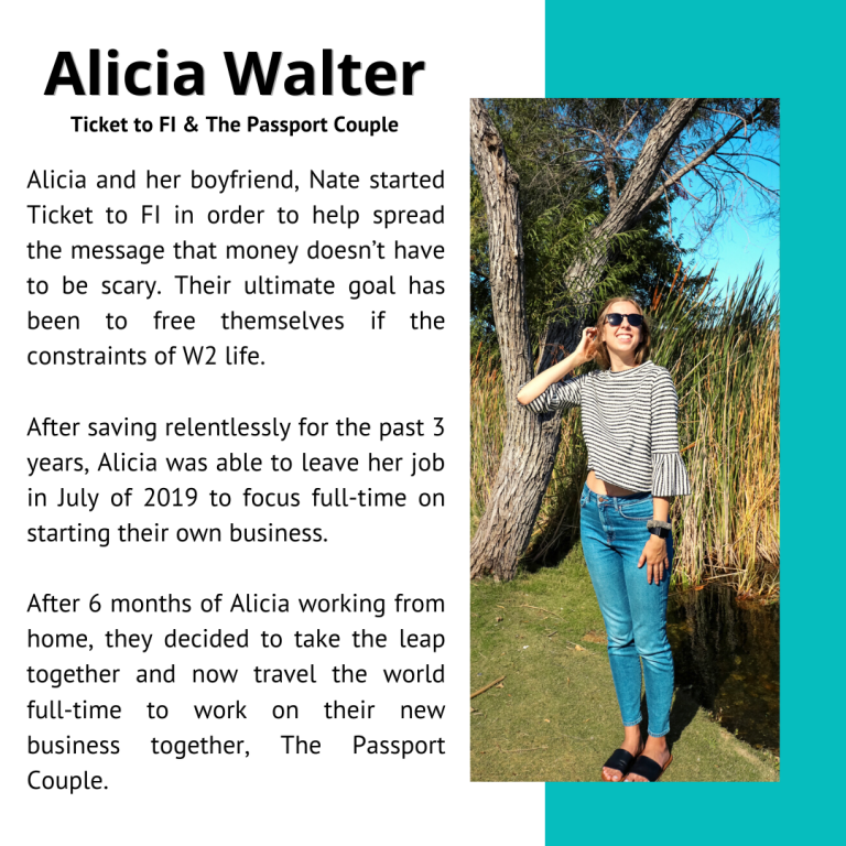 Alicia Walter, Ticket to FI & The Passport Couple, Alicia and her boyfriend, Nate started Ticket to FI in order to help spread the message that money doesn't have to be scary. Their ultimate goal has been to free themselves of the constraints of W2 life. After saving relentlessly for the past 3 years, Alicia was able to leave her job in July of 2019 to focus full-time on starting their own business. After 6 months of Alicia working from home, they decided to take the leap together, and now travel the world full-time to work on their new business together, The Passport Couple.